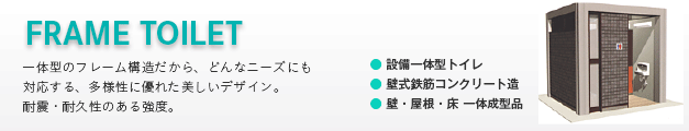 フレームトイレ（frame toilet） 〜一体型のフレーム構造だから、どんなニーズにも対応する、多様性に優れた美しいデザイン。耐震・耐久性のある強度。●設備一体型トイレ ●壁式鉄筋コンクリート造 ●壁・屋根・床 一体成型品