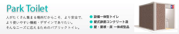 パークトイレ（Park toilet） 〜人がたくさん集まる場所だからこそ、より安全で、より使いやすい機能・デザインでありたい。そんなニーズに応えるためのパブリックトイレ。●設備一体型トイレ ●壁式鉄筋コンクリート造 ●壁・屋根・床 一体成型品