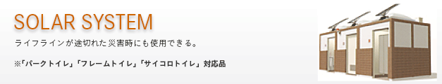 SOLAR SYSTEM 〜ライフラインが途切れた災害時にも使用できる。●「パークトイレ」「フレームトイレ」「サイコロトイレ」対応品