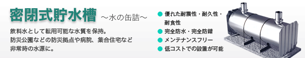 密閉式貯水槽（水の缶詰） ●優れた耐震性・耐久性・耐食性 ●飲料水として転用可能な水質を保持 ●貯水槽本体はメンテナンスフリー